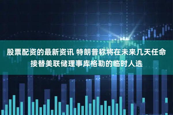 股票配资的最新资讯 特朗普称将在未来几天任命接替美联储理事库格勒的临时人选