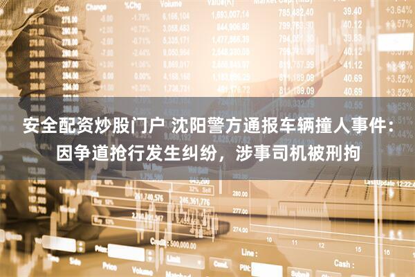 安全配资炒股门户 沈阳警方通报车辆撞人事件：因争道抢行发生纠纷，涉事司机被刑拘