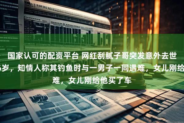 国家认可的配资平台 网红刮腻子哥突发意外去世，年仅56岁，知情人称其钓鱼时与一男子一同遇难，女儿刚给他买了车