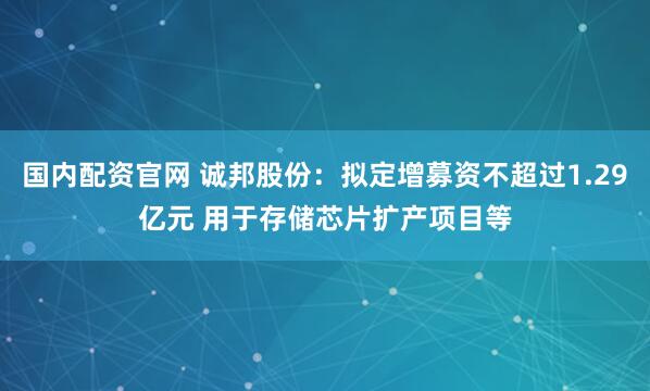 国内配资官网 诚邦股份：拟定增募资不超过1.29亿元 用于存储芯片扩产项目等