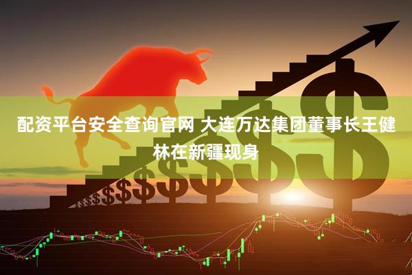 配资平台安全查询官网 大连万达集团董事长王健林在新疆现身