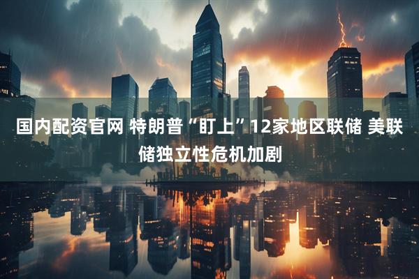 国内配资官网 特朗普“盯上”12家地区联储 美联储独立性危机加剧