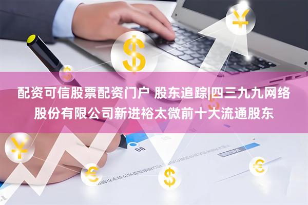 配资可信股票配资门户 股东追踪|四三九九网络股份有限公司新进裕太微前十大流通股东