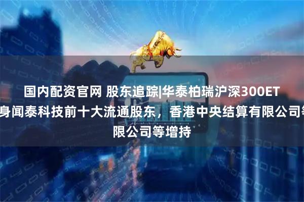国内配资官网 股东追踪|华泰柏瑞沪深300ETF未现身闻泰科技前十大流通股东，香港中央结算有限公司等增持