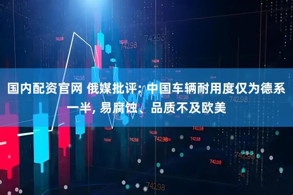 国内配资官网 俄媒批评: 中国车辆耐用度仅为德系一半, 易腐蚀、品质不及欧美