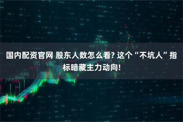 国内配资官网 股东人数怎么看? 这个“不坑人”指标暗藏主力动向!
