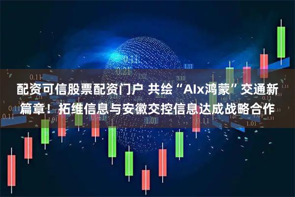 配资可信股票配资门户 共绘“AIx鸿蒙”交通新篇章！拓维信息与安徽交控信息达成战略合作