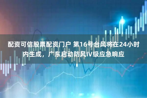 配资可信股票配资门户 第16号台风将在24小时内生成，广东启动防风Ⅳ级应急响应