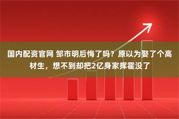 国内配资官网 邹市明后悔了吗？原以为娶了个高材生，想不到却把2亿身家挥霍没了