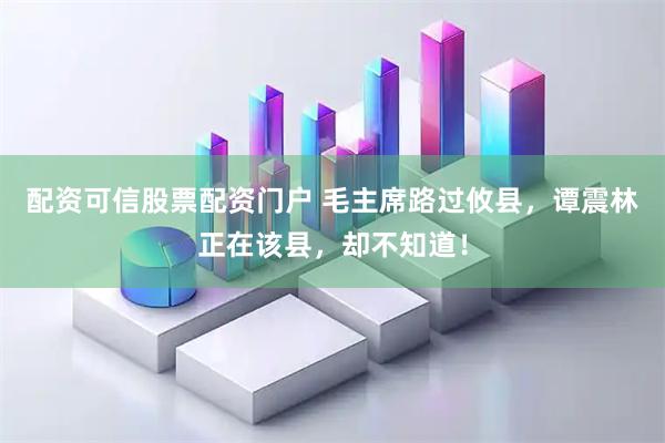 配资可信股票配资门户 毛主席路过攸县，谭震林正在该县，却不知道！