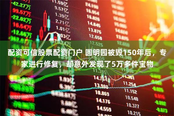 配资可信股票配资门户 圆明园被毁150年后，专家进行修复，却意外发现了5万多件宝物