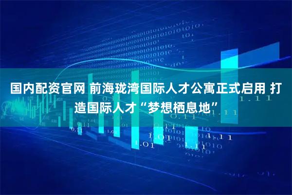 国内配资官网 前海珑湾国际人才公寓正式启用 打造国际人才“梦想栖息地”