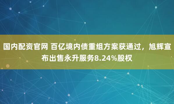 国内配资官网 百亿境内债重组方案获通过，旭辉宣布出售永升服务8.24%股权