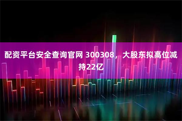 配资平台安全查询官网 300308，大股东拟高位减持22亿