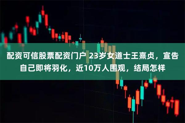 配资可信股票配资门户 23岁女道士王熹贞，宣告自己即将羽化，近10万人围观，结局怎样