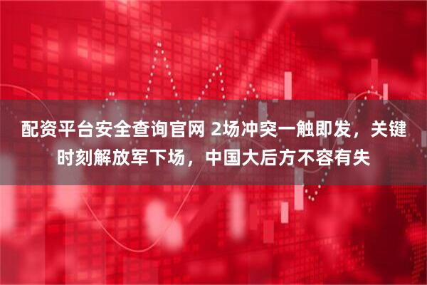 配资平台安全查询官网 2场冲突一触即发，关键时刻解放军下场，中国大后方不容有失