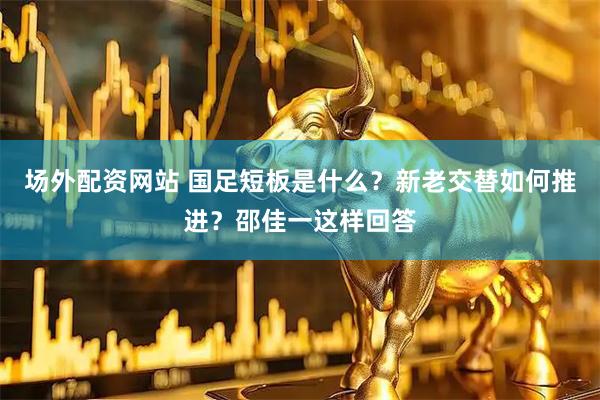场外配资网站 国足短板是什么？新老交替如何推进？邵佳一这样回答