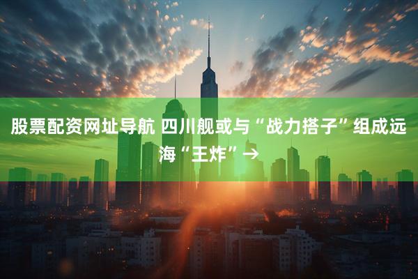 股票配资网址导航 四川舰或与“战力搭子”组成远海“王炸”→