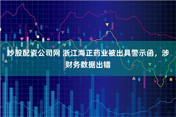 炒股配资公司网 浙江海正药业被出具警示函，涉财务数据出错