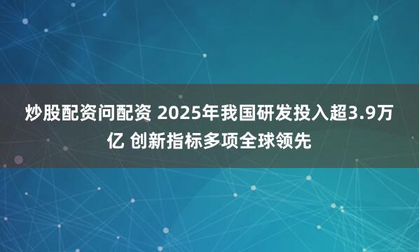炒股配资问配资 2025年我国研发投入超3.9万亿 创新指标多项全球领先