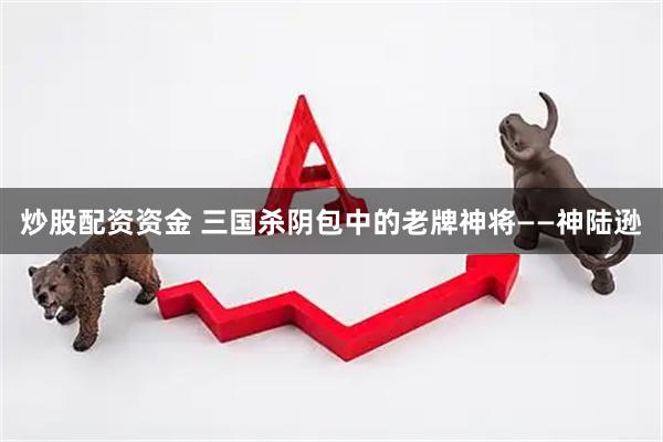炒股配资资金 三国杀阴包中的老牌神将——神陆逊