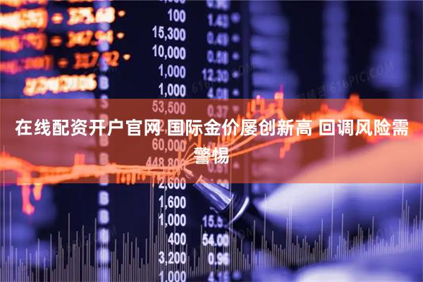 在线配资开户官网 国际金价屡创新高 回调风险需警惕