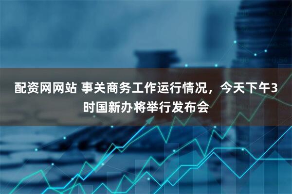 配资网网站 事关商务工作运行情况，今天下午3时国新办将举行发布会