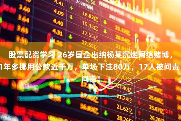 股票配资学习 26岁国企出纳杨某沉迷网络赌博，1年多挪用公款近千万，单场下注80万，17人被问责！