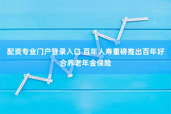 配资专业门户登录入口 百年人寿重磅推出百年好合养老年金保险