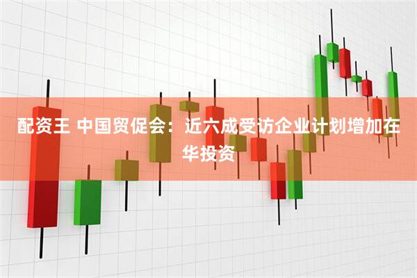 配资王 中国贸促会：近六成受访企业计划增加在华投资