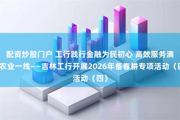 配资炒股门户 工行践行金融为民初心 高效服务滴灌农业一线——吉林工行开展2026年备春耕专项活动(四)