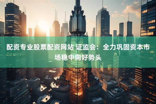 配资专业股票配资网站 证监会：全力巩固资本市场稳中向好势头