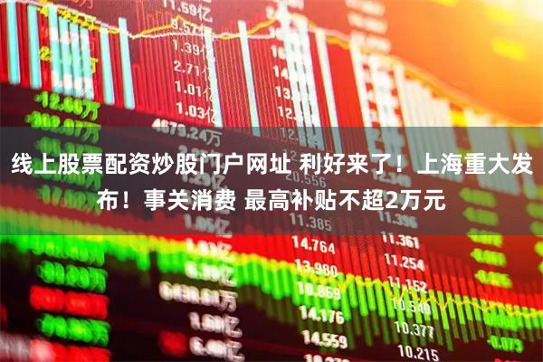 线上股票配资炒股门户网址 利好来了！上海重大发布！事关消费 最高补贴不超2万元