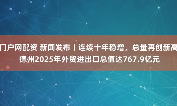 门户网配资 新闻发布丨连续十年稳增，总量再创新高 德州2025年外贸进出口总值达767.9亿元