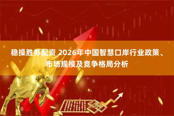 稳操胜券配资 2026年中国智慧口岸行业政策、市场规模及竞争格局分析