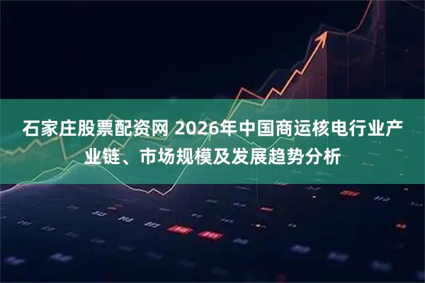 石家庄股票配资网 2026年中国商运核电行业产业链、市场规模及发展趋势分析