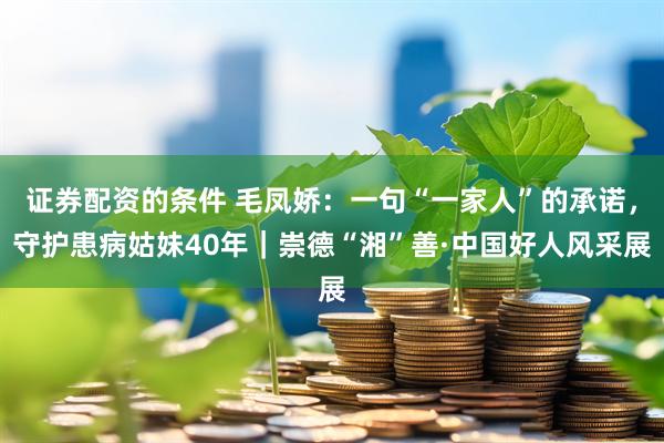 证券配资的条件 毛凤娇：一句“一家人”的承诺，守护患病姑妹40年｜崇德“湘”善·中国好人风采展