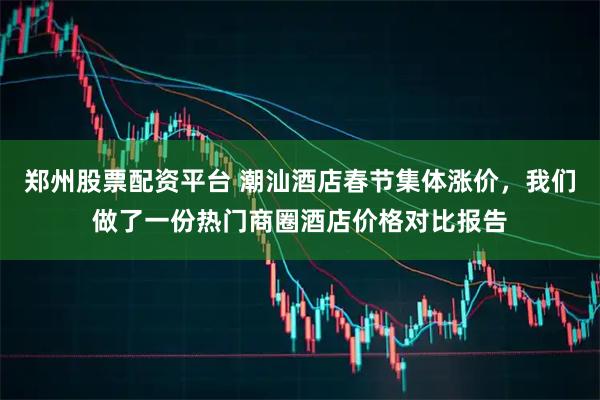 郑州股票配资平台 潮汕酒店春节集体涨价，我们做了一份热门商圈酒店价格对比报告