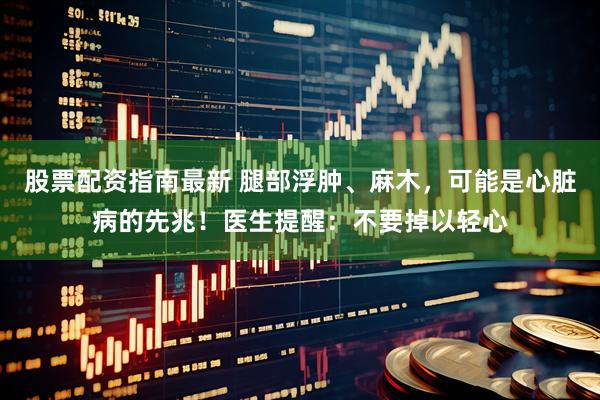 股票配资指南最新 腿部浮肿、麻木，可能是心脏病的先兆！医生提醒：不要掉以轻心