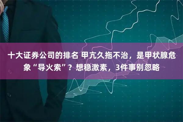 十大证券公司的排名 甲亢久拖不治，是甲状腺危象“导火索”？想稳激素，3件事别忽略