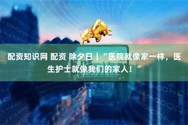 配资知识网 配资 除夕日｜“医院就像家一样，医生护士就像我们的家人！”