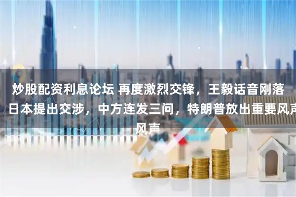 炒股配资利息论坛 再度激烈交锋，王毅话音刚落，日本提出交涉，中方连发三问，特朗普放出重要风声