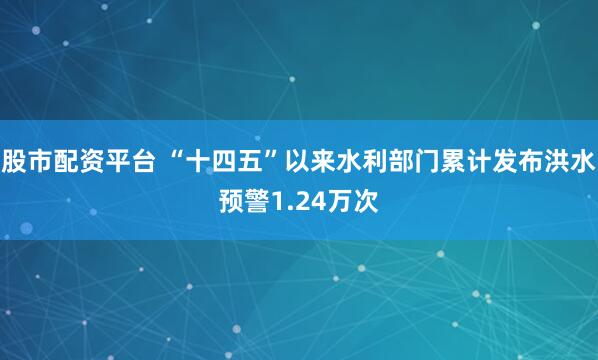 股市配资平台 “十四五”以来水利部门累计发布洪水预警1.24万次