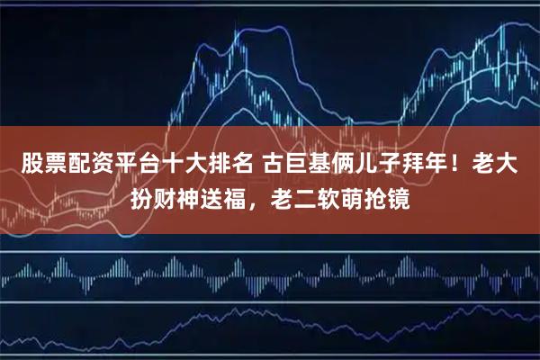 股票配资平台十大排名 古巨基俩儿子拜年！老大扮财神送福，老二软萌抢镜