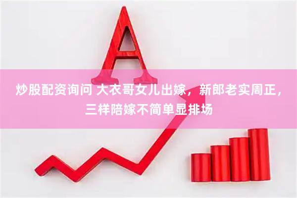 炒股配资询问 大衣哥女儿出嫁，新郎老实周正，三样陪嫁不简单显排场