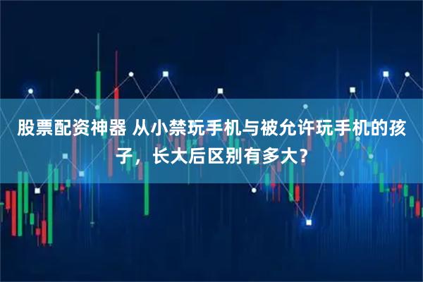 股票配资神器 从小禁玩手机与被允许玩手机的孩子，长大后区别有多大？