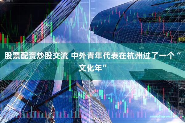 股票配资炒股交流 中外青年代表在杭州过了一个“文化年”