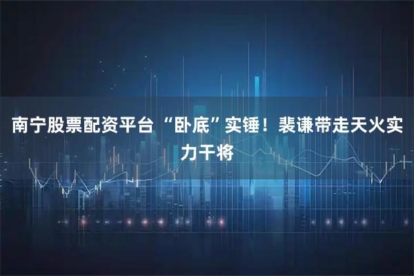 南宁股票配资平台 “卧底”实锤！裴谦带走天火实力干将