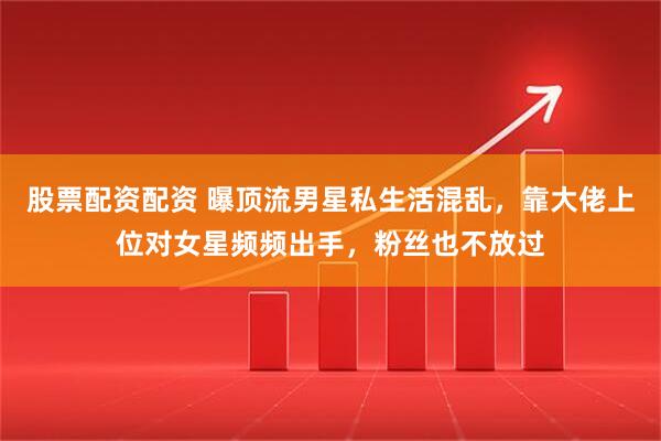 股票配资配资 曝顶流男星私生活混乱，靠大佬上位对女星频频出手，粉丝也不放过