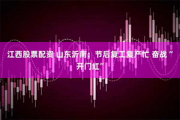 江西股票配资 山东沂南：节后复工复产忙 奋战“开门红”